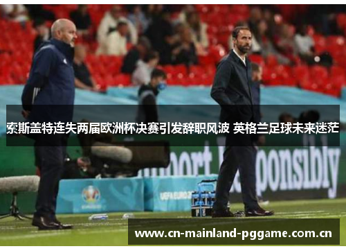 索斯盖特连失两届欧洲杯决赛引发辞职风波 英格兰足球未来迷茫 索斯盖特连失两届欧洲杯决赛引发辞职风波 英格兰足球未来迷茫